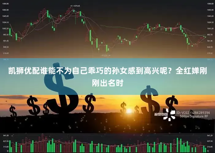 凯狮优配谁能不为自己乖巧的孙女感到高兴呢？全红婵刚刚出名时