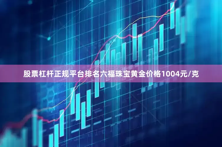 股票杠杆正规平台排名六福珠宝黄金价格1004元/克