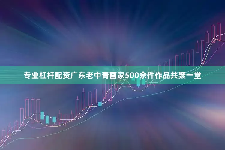 专业杠杆配资广东老中青画家500余件作品共聚一堂