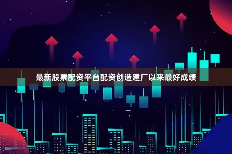 最新股票配资平台配资创造建厂以来最好成绩