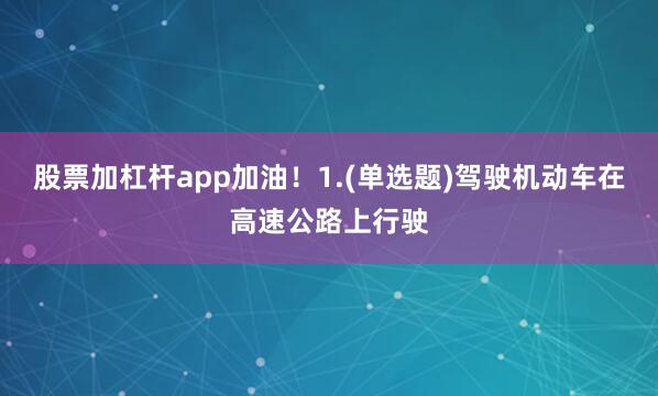 股票加杠杆app加油！1.(单选题)驾驶机动车在高速公路上行驶