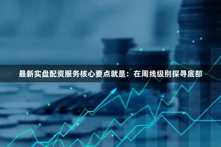 最新实盘配资服务核心要点就是：在周线级别探寻底部