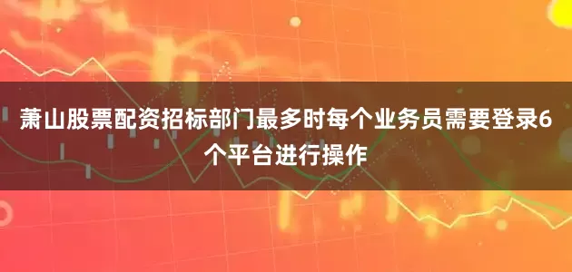 萧山股票配资招标部门最多时每个业务员需要登录6个平台进行操作
