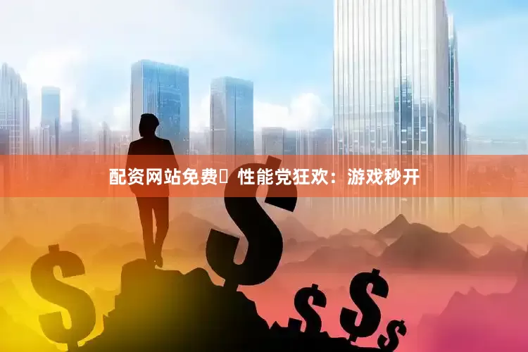 配资网站免费⚡性能党狂欢：游戏秒开