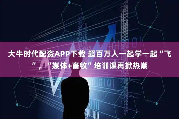 大牛时代配资APP下载 超百万人一起学一起“飞”，“媒体+畜牧”培训课再掀热潮