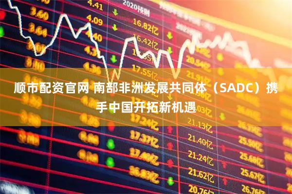 顺市配资官网 南部非洲发展共同体（SADC）携手中国开拓新机遇