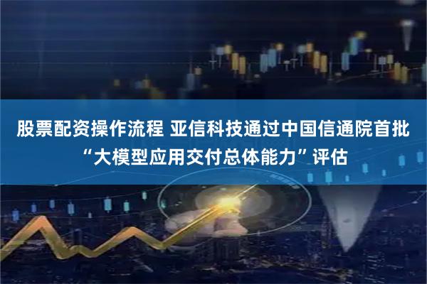 股票配资操作流程 亚信科技通过中国信通院首批“大模型应用交付总体能力”评估