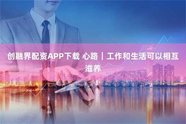 创融界配资APP下载 心路｜工作和生活可以相互滋养
