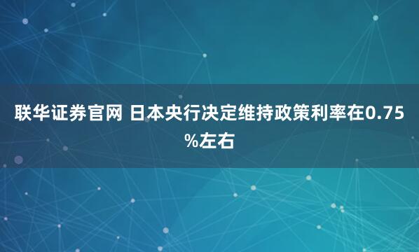 联华证券官网 日本央行决定维持政策利率在0.75%左右