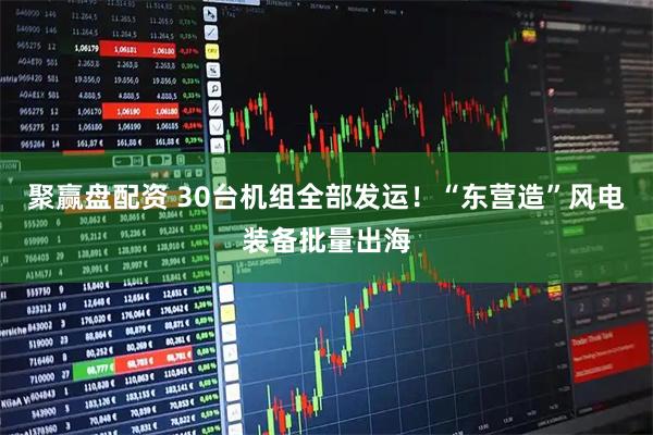 聚赢盘配资 30台机组全部发运！“东营造”风电装备批量出海