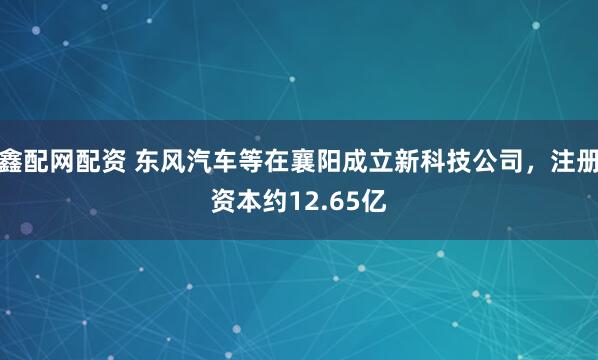 鑫配网配资 东风汽车等在襄阳成立新科技公司，注册资本约12.65亿