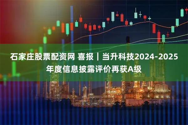 石家庄股票配资网 喜报｜当升科技2024-2025年度信息披露评价再获A级