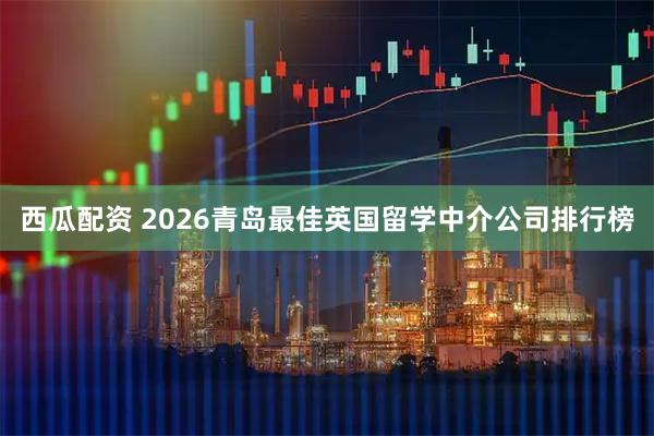 西瓜配资 2026青岛最佳英国留学中介公司排行榜