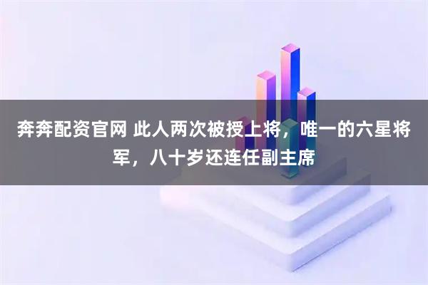 奔奔配资官网 此人两次被授上将，唯一的六星将军，八十岁还连任副主席