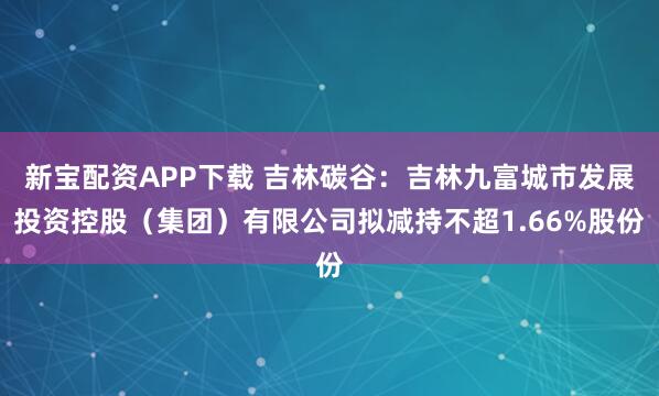 新宝配资APP下载 吉林碳谷：吉林九富城市发展投资控股（集团）有限公司拟减持不超1.66%股份