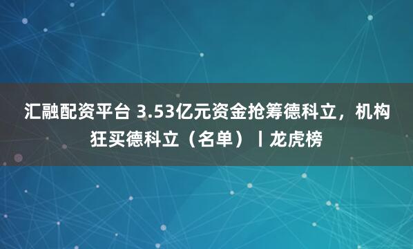 汇融配资平台 3.53亿元资金抢筹德科立，机构狂买德科立（名单）丨龙虎榜