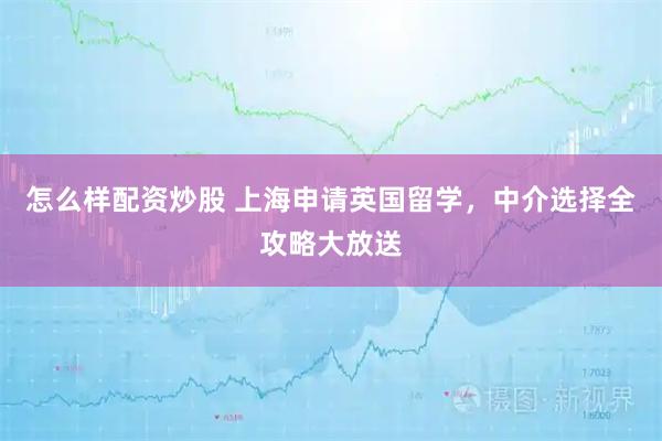 怎么样配资炒股 上海申请英国留学，中介选择全攻略大放送