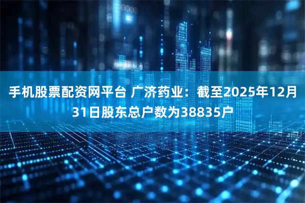 手机股票配资网平台 广济药业：截至2025年12月31日股东总户数为38835户