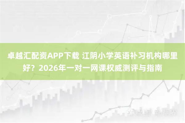 卓越汇配资APP下载 江阴小学英语补习机构哪里好？2026年一对一网课权威测评与指南