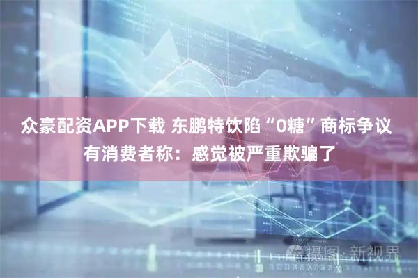 众豪配资APP下载 东鹏特饮陷“0糖”商标争议 有消费者称：感觉被严重欺骗了
