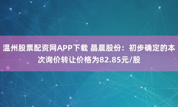 温州股票配资网APP下载 晶晨股份：初步确定的本次询价转让价格为82.85元/股