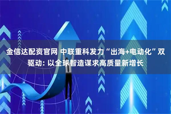 金信达配资官网 中联重科发力“出海+电动化”双驱动: 以全球智造谋求高质量新增长