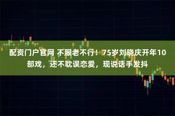 配资门户官网 不服老不行！75岁刘晓庆开年10部戏，还不耽误恋爱，现说话手发抖