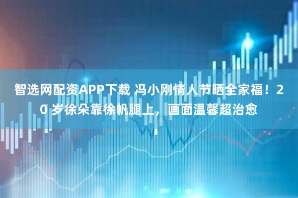 智选网配资APP下载 冯小刚情人节晒全家福！20 岁徐朵靠徐帆腿上，画面温馨超治愈