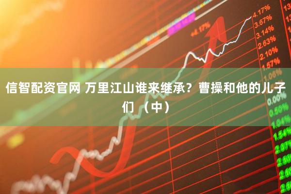 信智配资官网 万里江山谁来继承？曹操和他的儿子们 （中）