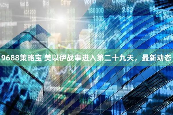 9688策略宝 美以伊战事进入第二十九天，最新动态