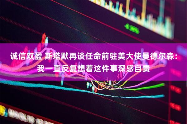 诚信双盈 斯塔默再谈任命前驻美大使曼德尔森：我一直反复想着这件事深感自责