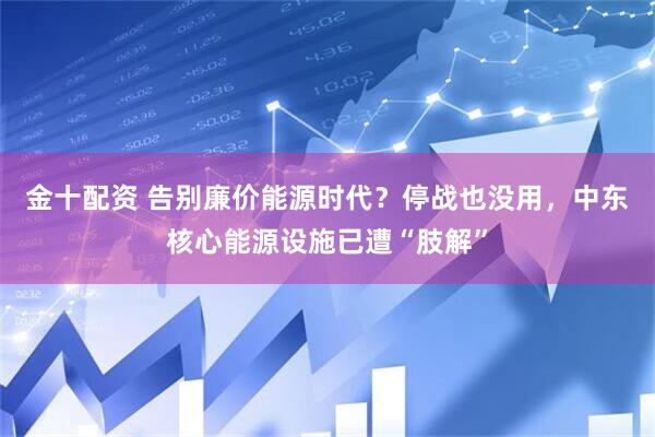 金十配资 告别廉价能源时代？停战也没用，中东核心能源设施已遭“肢解”