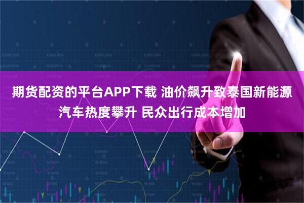 期货配资的平台APP下载 油价飙升致泰国新能源汽车热度攀升 民众出行成本增加