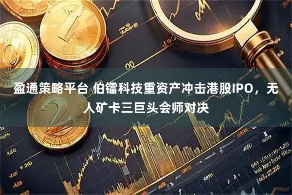 盈通策略平台 伯镭科技重资产冲击港股IPO，无人矿卡三巨头会师对决