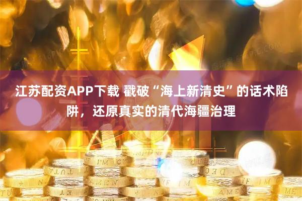 江苏配资APP下载 戳破“海上新清史”的话术陷阱，还原真实的清代海疆治理