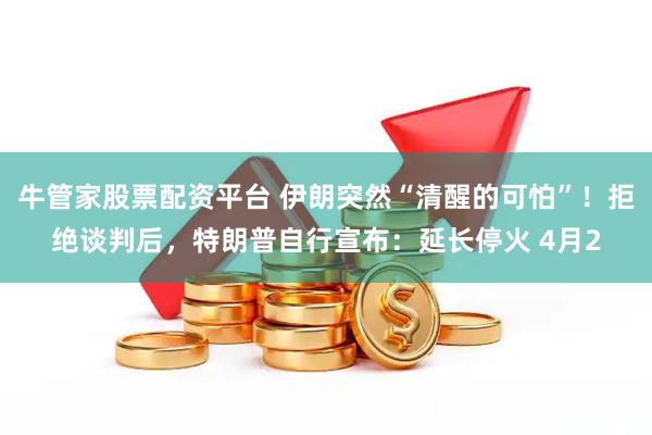 牛管家股票配资平台 伊朗突然“清醒的可怕”!拒绝谈判后,特朗普自行宣布:延长停火 4月2
