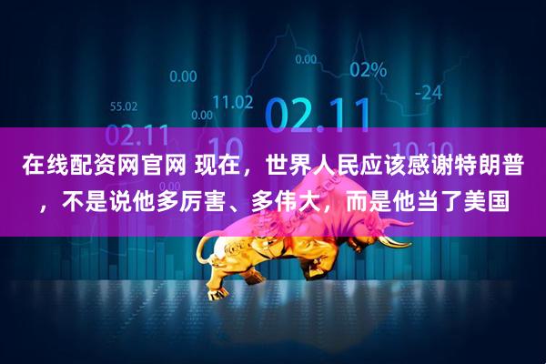 在线配资网官网 现在,世界人民应该感谢特朗普,不是说他多厉害、多伟大,而是他当了美国