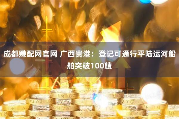 成都赚配网官网 广西贵港：登记可通行平陆运河船舶突破100艘