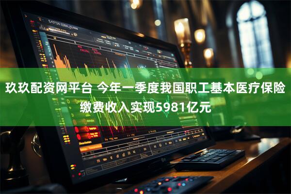 玖玖配资网平台 今年一季度我国职工基本医疗保险缴费收入实现5981亿元