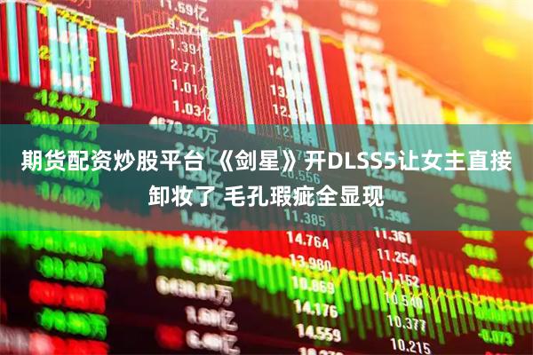 期货配资炒股平台 《剑星》开DLSS5让女主直接卸妆了 毛孔瑕疵全显现